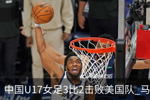 中国U17女足3比2击败美国队 马晓旭：球队太争气了！