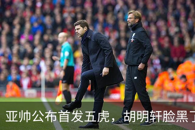 亚帅公布首发五虎，胡明轩脸黑了