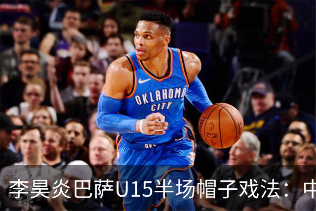 李昊炎巴萨U15半场帽子戏法：中国少年震惊足坛