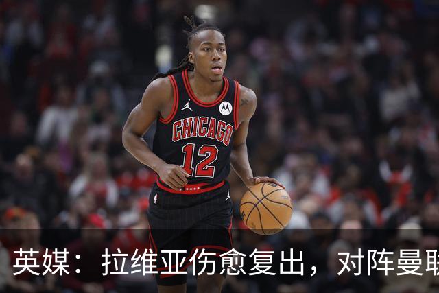 英媒：拉维亚伤愈复出，对阵曼联表现出色有望竞争首发
