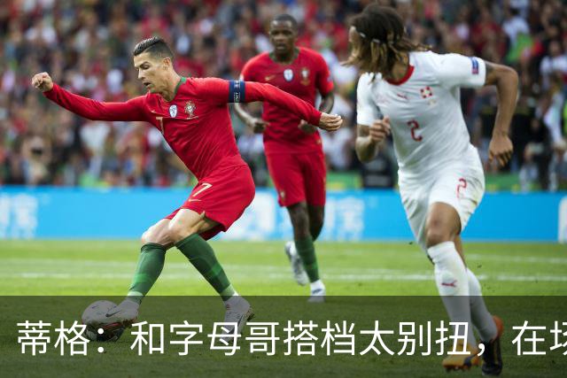 蒂格：和字母哥搭档太别扭，在场上根本摸不到球
