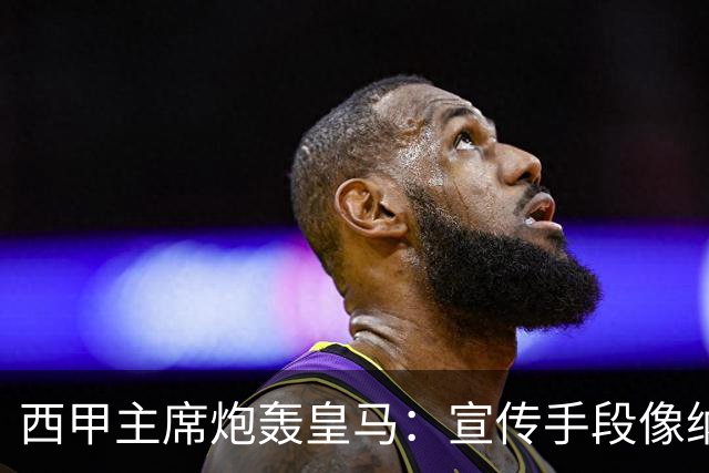 西甲主席炮轰皇马：宣传手段像纳粹 永远把自己当受害者