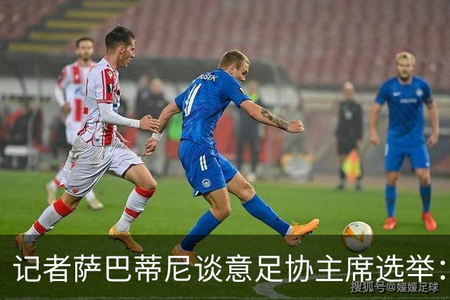 记者萨巴蒂尼谈意足协主席选举：加利亚尼被拿来向马拉戈施压