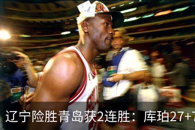 辽宁险胜青岛获2连胜：库珀27+7制胜两罚 赵继伟克里斯被罚下