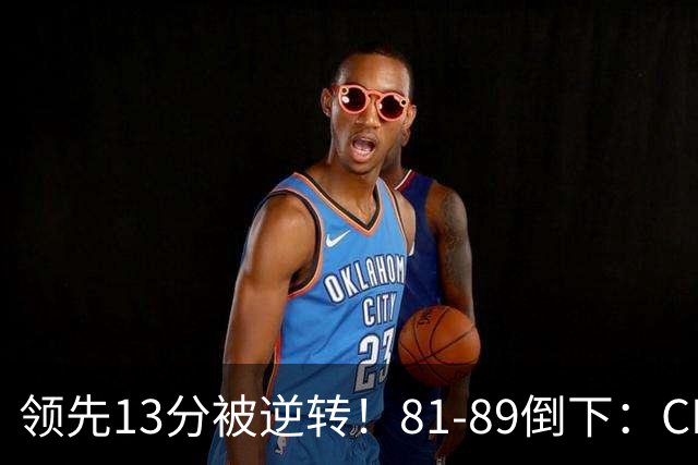 领先13分被逆转！81-89倒下：CBA首个2连败球队诞生，国手16中6！