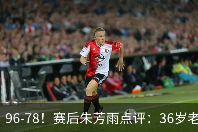 96-78！赛后朱芳雨点评：36岁老将靠脑子打球，本土后卫该好好学